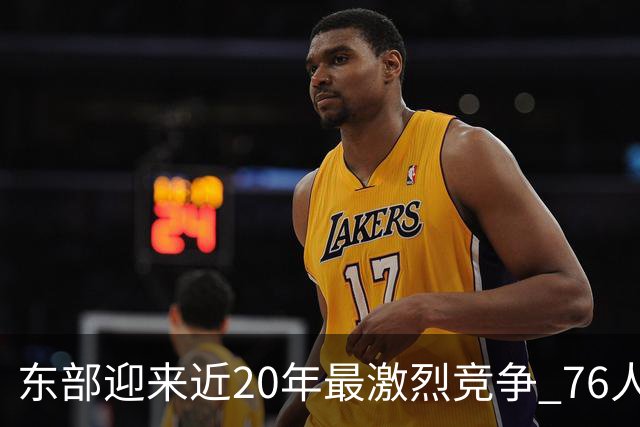 东部迎来近20年最激烈竞争 76人成为争冠大热但仍有多项致命隐患